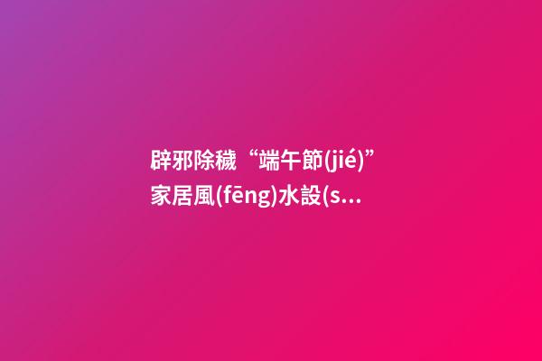 辟邪除穢“端午節(jié)” 家居風(fēng)水設(shè)計講你知